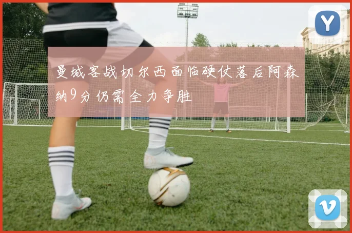 曼城客战切尔西面临硬仗落后阿森纳9分仍需全力争胜