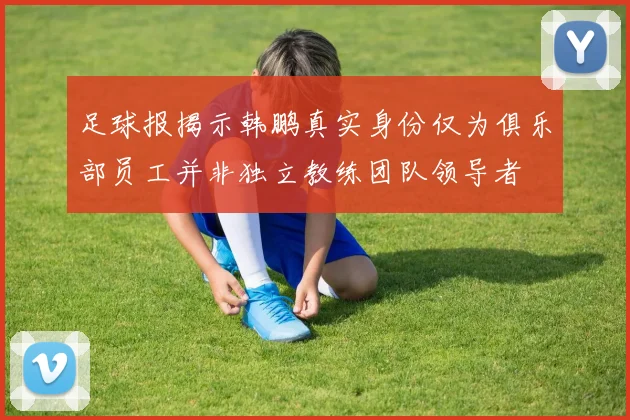 足球报揭示韩鹏真实身份仅为俱乐部员工并非独立教练团队领导者