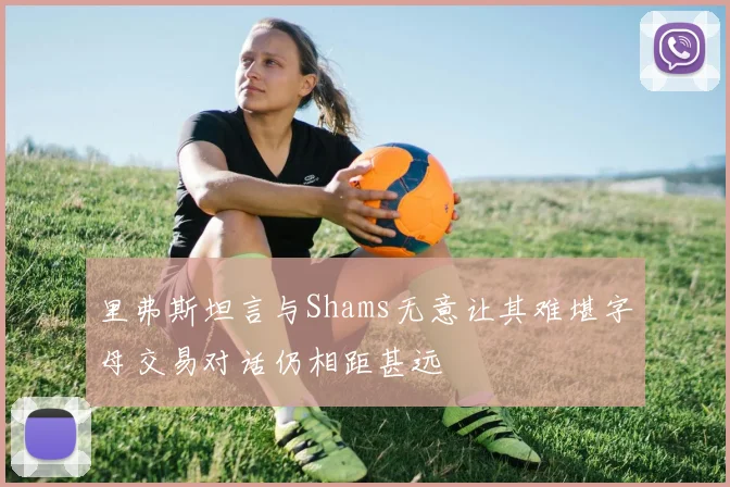 里弗斯坦言与Shams无意让其难堪字母交易对话仍相距甚远