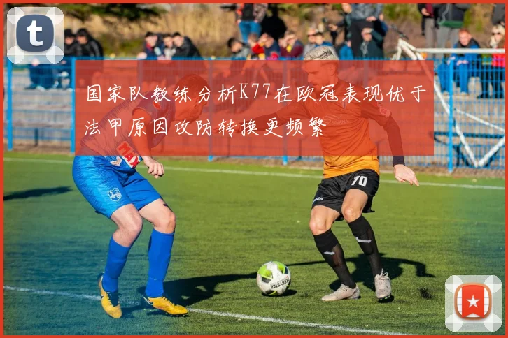 国家队教练分析K77在欧冠表现优于法甲原因攻防转换更频繁