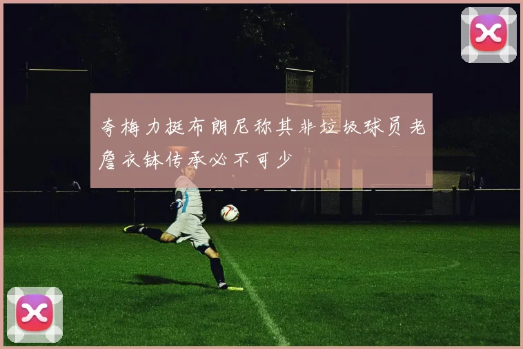 夸梅力挺布朗尼称其非垃圾球员老詹衣钵传承必不可少
