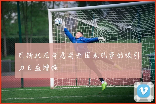 巴斯托尼考虑离开国米巴萨的吸引力日益增强