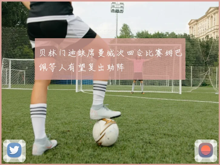 贝林门迪缺席曼城次回合比赛姆巴佩等人有望复出助阵