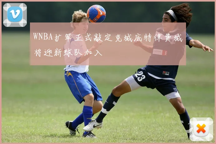 WNBA扩军正式敲定克城底特律费城将迎新球队加入