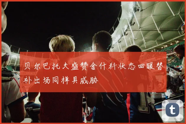 贝尔巴托夫盛赞舍什科状态回暖替补出场同样具威胁