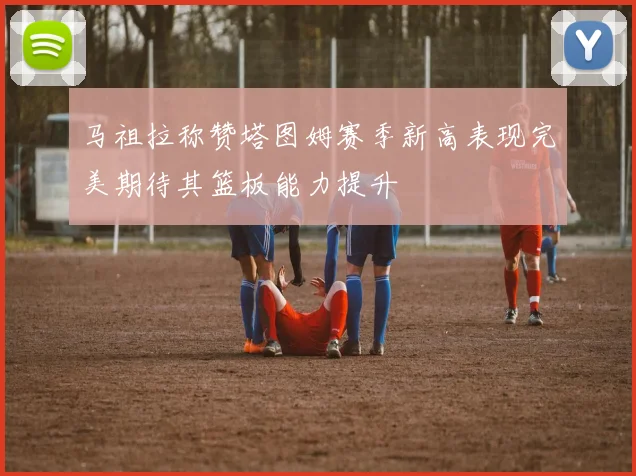 马祖拉称赞塔图姆赛季新高表现完美期待其篮板能力提升