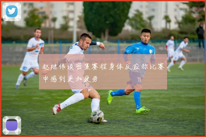 赵继伟谈密集赛程身体反应称比赛中感到更加疲劳