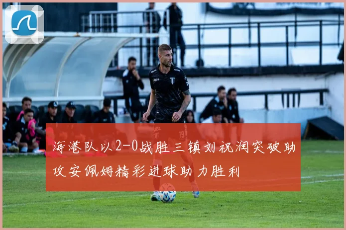 海港队以2-0战胜三镇刘祝润突破助攻安佩姆精彩进球助力胜利
