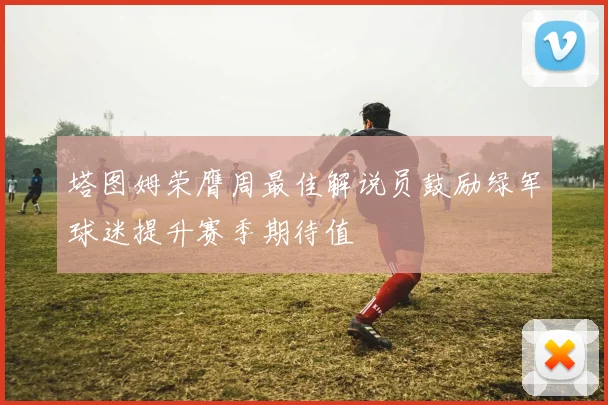 塔图姆荣膺周最佳解说员鼓励绿军球迷提升赛季期待值