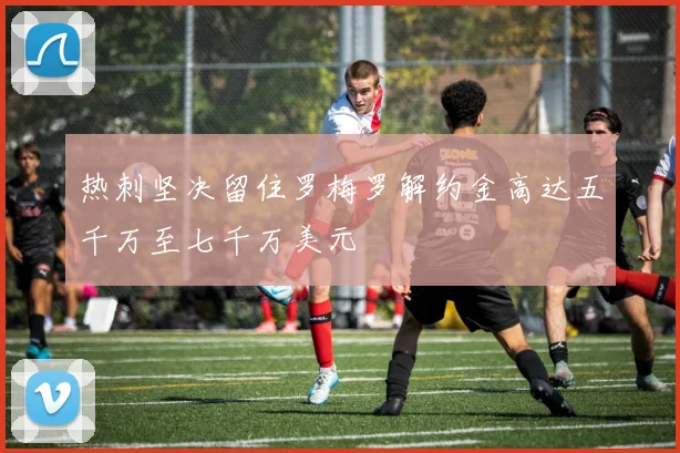 热刺坚决留住罗梅罗解约金高达五千万至七千万美元