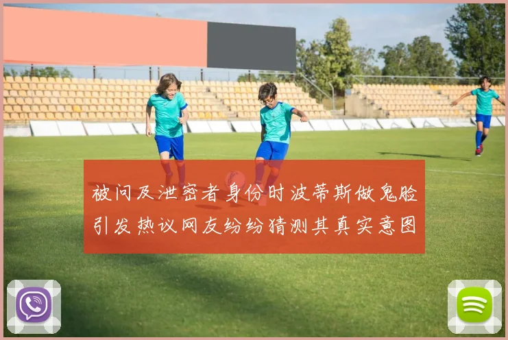 被问及泄密者身份时波蒂斯做鬼脸引发热议网友纷纷猜测其真实意图