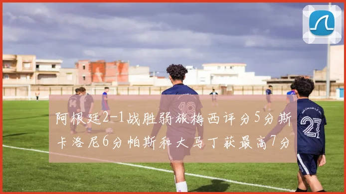 阿根廷2-1战胜弱旅梅西评分5分斯卡洛尼6分帕斯和大马丁获最高7分