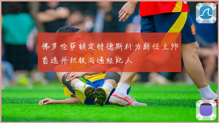 佛罗伦萨锁定特德斯科为新任主帅首选并积极沟通经纪人