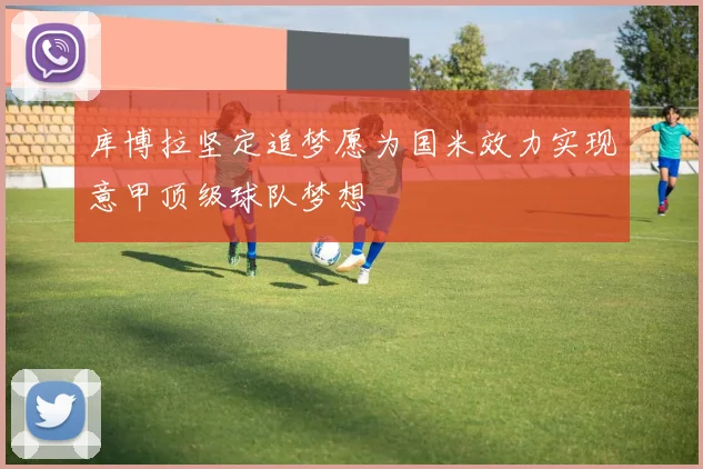 库博拉坚定追梦愿为国米效力实现意甲顶级球队梦想