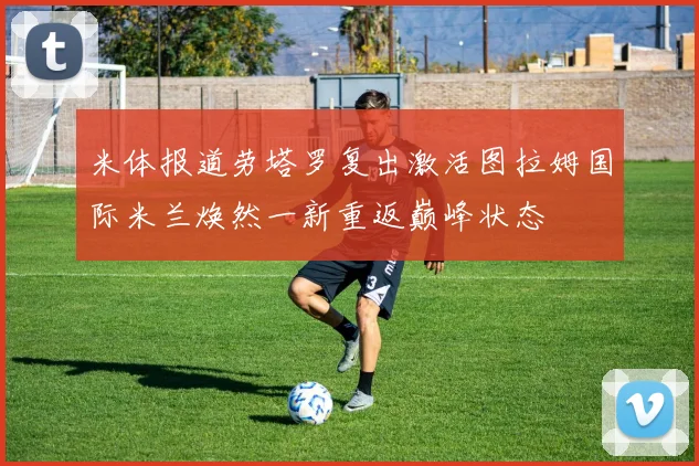 米体报道劳塔罗复出激活图拉姆国际米兰焕然一新重返巅峰状态