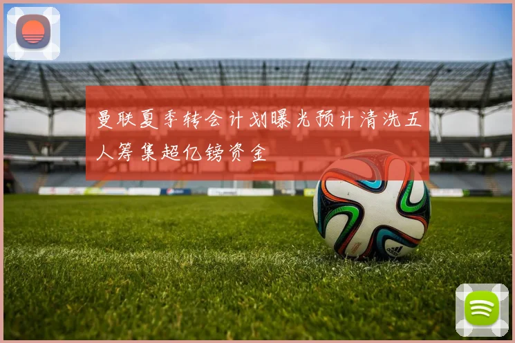 曼联夏季转会计划曝光预计清洗五人筹集超亿镑资金