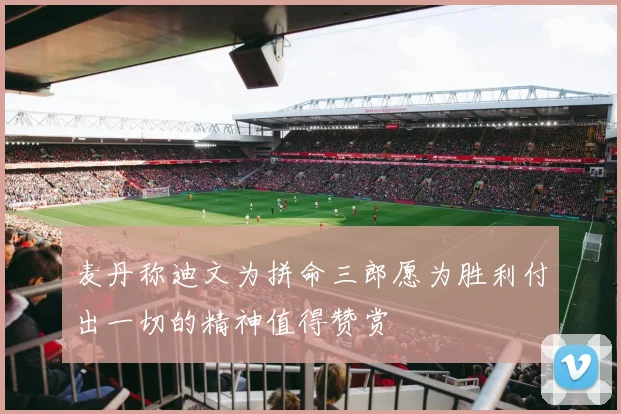 麦丹称迪文为拼命三郎愿为胜利付出一切的精神值得赞赏